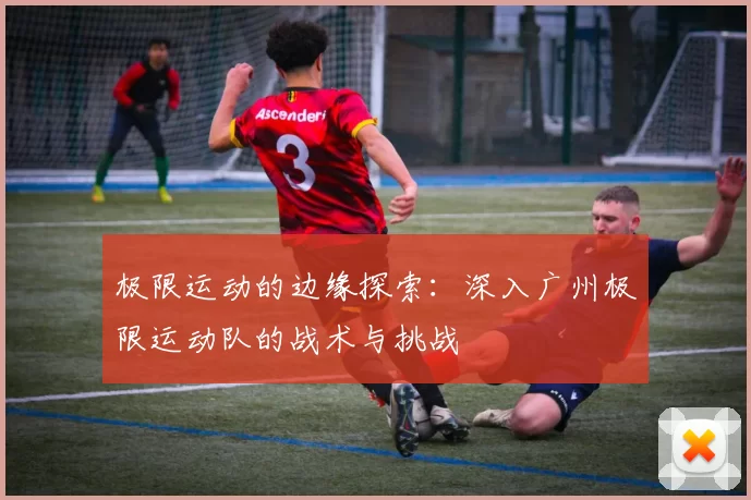 极限运动的边缘探索：深入广州极限运动队的战术与挑战