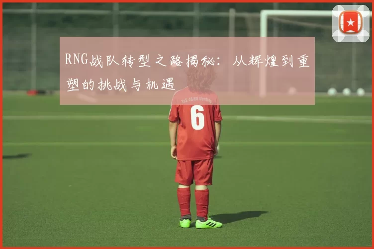 RNG战队转型之路揭秘：从辉煌到重塑的挑战与机遇