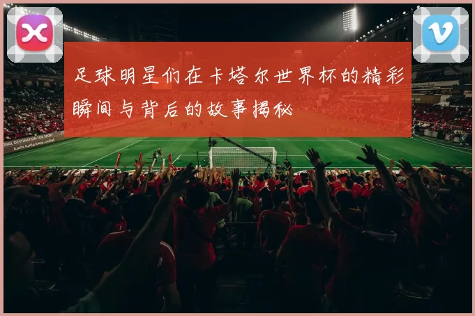 足球明星们在卡塔尔世界杯的精彩瞬间与背后的故事揭秘