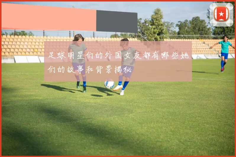 足球明星们的外国女友都有哪些她们的故事和背景揭秘