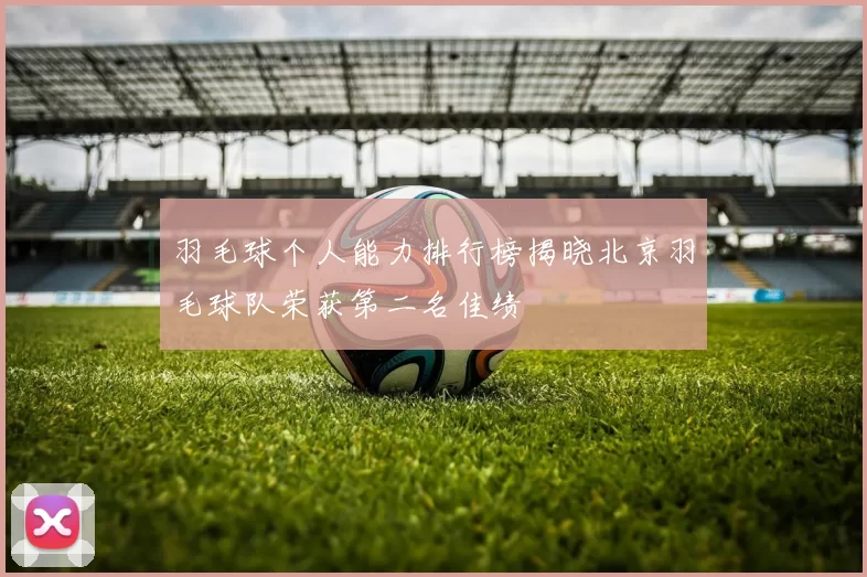 羽毛球个人能力排行榜揭晓北京羽毛球队荣获第二名佳绩