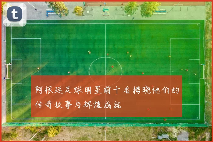 阿根廷足球明星前十名揭晓他们的传奇故事与辉煌成就