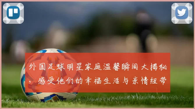 外国足球明星家庭温馨瞬间大揭秘，感受他们的幸福生活与亲情纽带