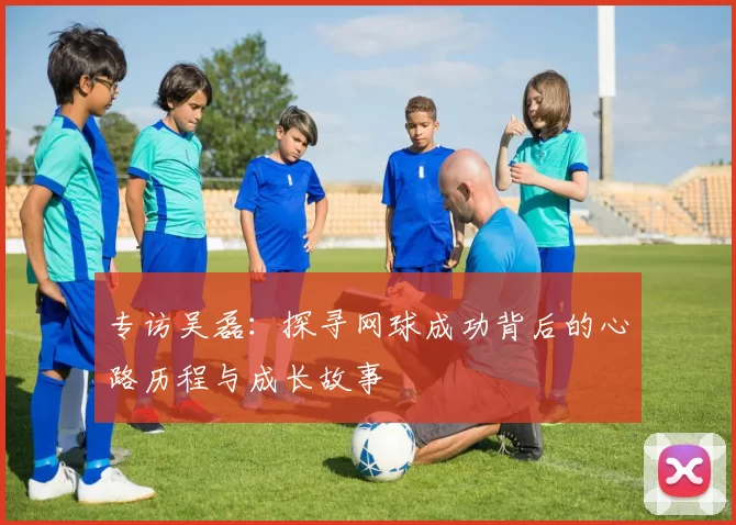 专访吴磊：探寻网球成功背后的心路历程与成长故事